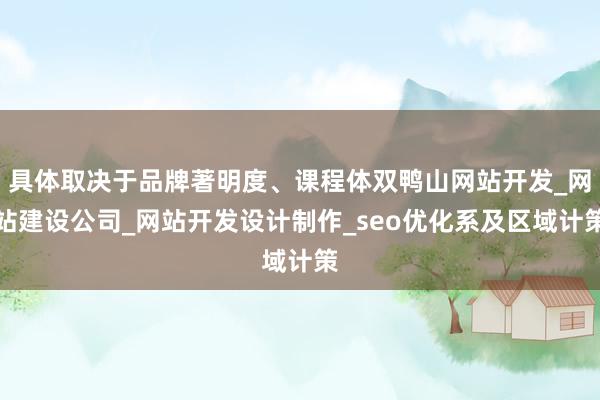 具体取决于品牌著明度、课程体双鸭山网站开发_网站建设公司_网站开发设计制作_seo优化系及区域计策