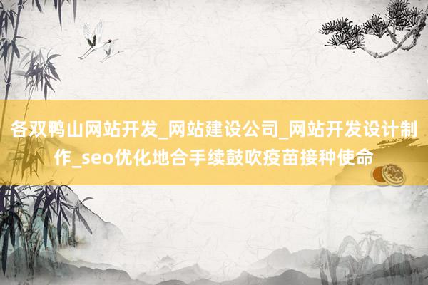 各双鸭山网站开发_网站建设公司_网站开发设计制作_seo优化地合手续鼓吹疫苗接种使命